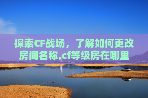 探索CF战场，了解如何更改房间名称,cf等级房在哪里找