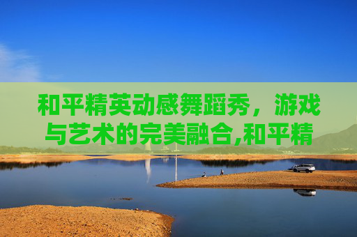 和平精英动感舞蹈秀，游戏与艺术的完美融合,和平精英舞蹈原版真人