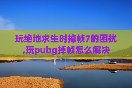玩绝地求生时掉帧7的困扰,玩pubg掉帧怎么解决