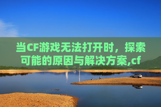当CF游戏无法打开时，探索可能的原因与解决方案,cf打不开游戏界面