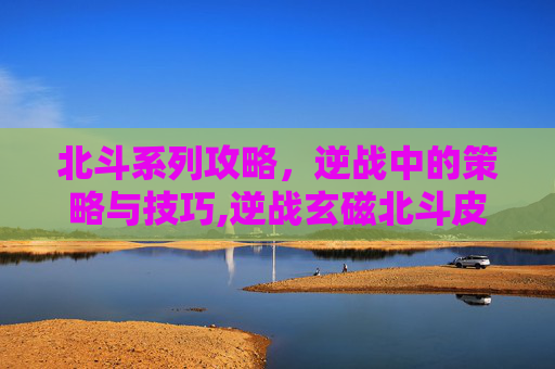 北斗系列攻略，逆战中的策略与技巧,逆战玄磁北斗皮肤