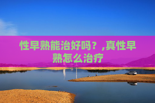 性早熟能治好吗？,真性早熟怎么治疗