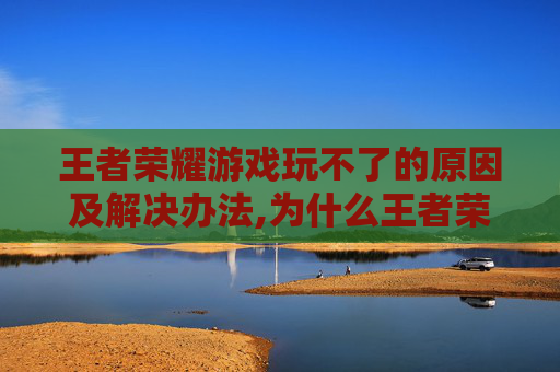 王者荣耀游戏玩不了的原因及解决办法,为什么王者荣耀玩不起