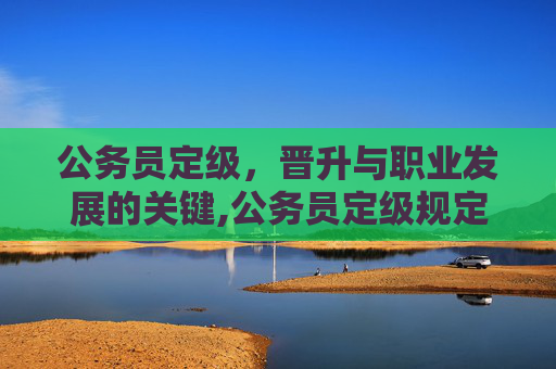 公务员定级，晋升与职业发展的关键,公务员定级规定