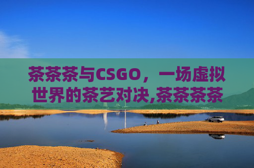 茶茶茶与CSGO，一场虚拟世界的茶艺对决,茶茶茶茶