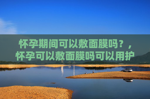 怀孕期间可以敷面膜吗？,怀孕可以敷面膜吗可以用护肤品吗