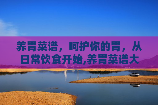 养胃菜谱，呵护你的胃，从日常饮食开始,养胃菜谱大全 养胃吃什么好