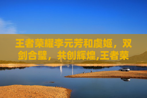 王者荣耀李元芳和虞姬，双剑合璧，共创辉煌,王者荣耀李元芳和虞姬谁厉害