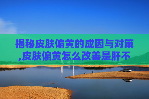 揭秘皮肤偏黄的成因与对策,皮肤偏黄怎么改善是肝不好吗