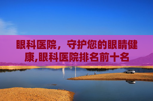 眼科医院，守护您的眼睛健康,眼科医院排名前十名