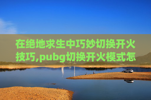 在绝地求生中巧妙切换开火技巧,pubg切换开火模式怎么调方便