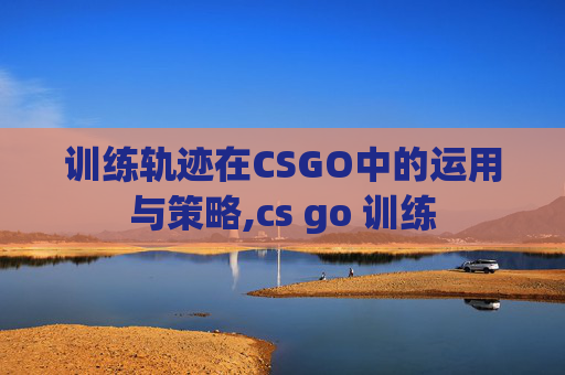 训练轨迹在CSGO中的运用与策略,cs go 训练