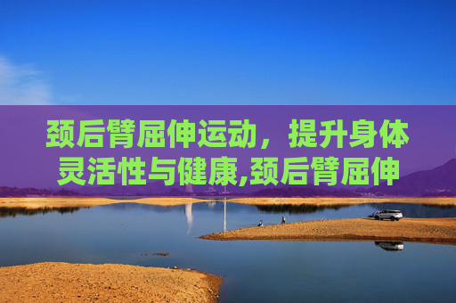 颈后臂屈伸运动，提升身体灵活性与健康,颈后臂屈伸的正确姿势
