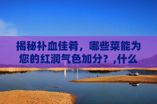 揭秘补血佳肴，哪些菜能为您的红润气色加分？,什么菜补血最好最有效