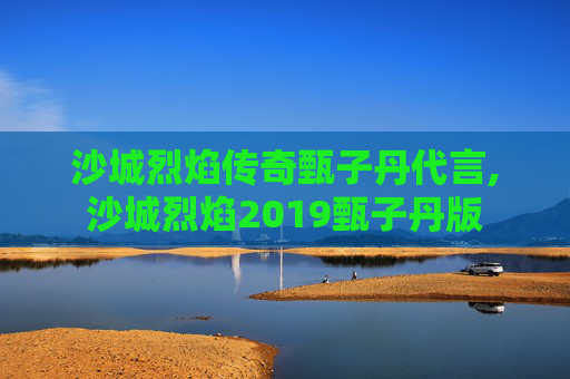沙城烈焰传奇甄子丹代言,沙城烈焰2019甄子丹版