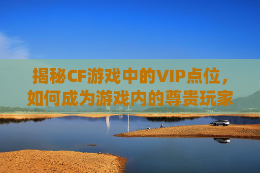 揭秘CF游戏中的VIP点位，如何成为游戏内的尊贵玩家？,cf vip