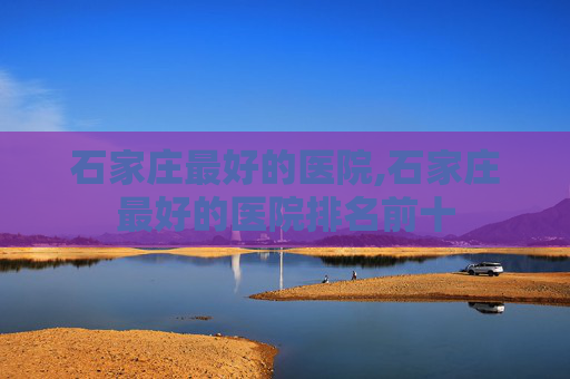 石家庄最好的医院,石家庄最好的医院排名前十