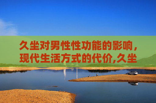 久坐对男性性功能的影响，现代生活方式的代价,久坐对男性性功能的影响要怎样治疗