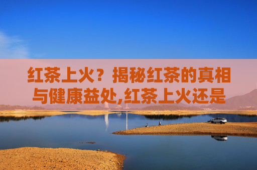 红茶上火？揭秘红茶的真相与健康益处,红茶上火还是绿茶上火?