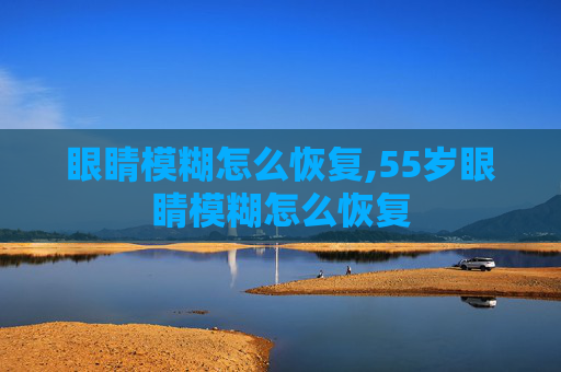 眼睛模糊怎么恢复,55岁眼睛模糊怎么恢复