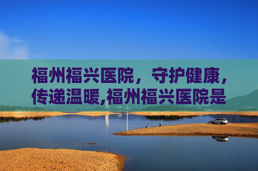 福州福兴医院，守护健康，传递温暖,福州福兴医院是正规医院吗