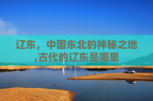 辽东，中国东北的神秘之地,古代的辽东是哪里