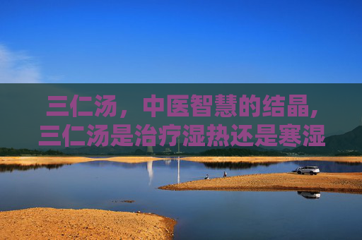 三仁汤，中医智慧的结晶,三仁汤是治疗湿热还是寒湿