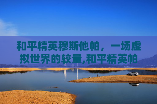 和平精英穆斯他帕,一场虚拟世界的较量,和平精英帕拉莫 和平精英穆斯他帕,一场虚拟世界的较量,和平精英帕拉莫