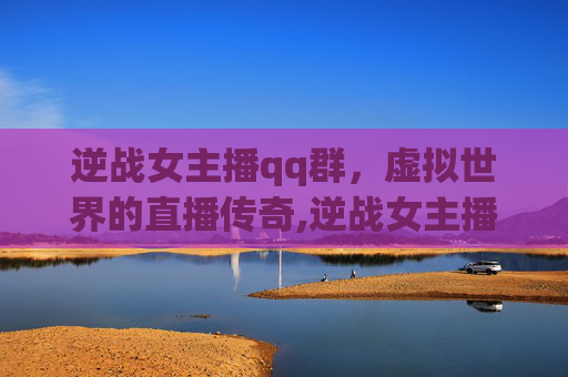 逆战女主播qq群，虚拟世界的直播传奇,逆战女主播qq群号