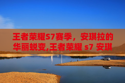 王者荣耀S7赛季，安琪拉的华丽蜕变,王者荣耀 s7 安琪拉怎么玩