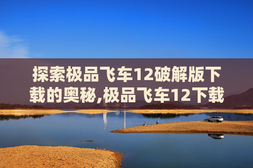 探索极品飞车12破解版下载的奥秘,极品飞车12下载中文版
