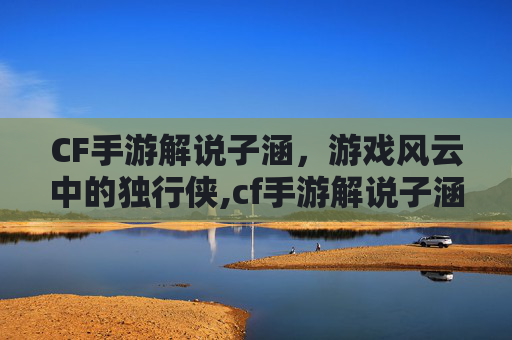 CF手游解说子涵，游戏风云中的独行侠,cf手游解说子涵测试挑战武器
