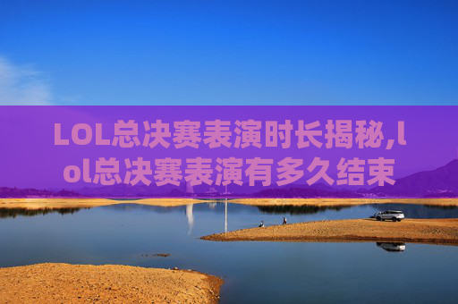 LOL总决赛表演时长揭秘,lol总决赛表演有多久结束