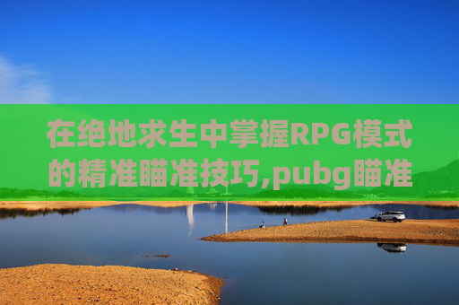 在绝地求生中掌握RPG模式的精准瞄准技巧,pubg瞄准和瞄准视角怎么设置