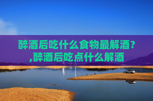 醉酒后吃什么食物最解酒？,醉酒后吃点什么解酒