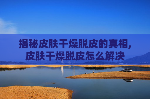 揭秘皮肤干燥脱皮的真相,皮肤干燥脱皮怎么解决