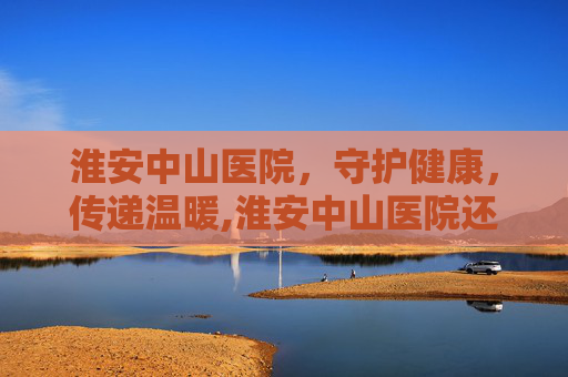 淮安中山医院，守护健康，传递温暖,淮安中山医院还开吗