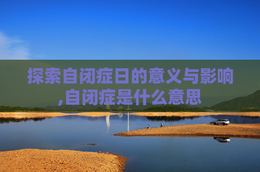 探索自闭症日的意义与影响,自闭症是什么意思
