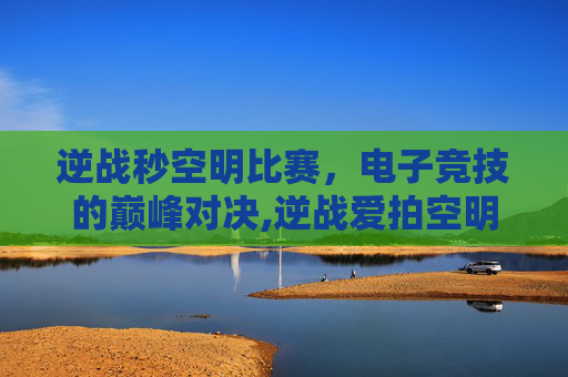 逆战秒空明比赛，电子竞技的巅峰对决,逆战爱拍空明