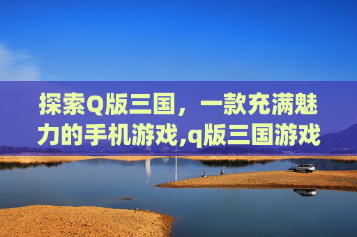 探索Q版三国，一款充满魅力的手机游戏,q版三国游戏下载