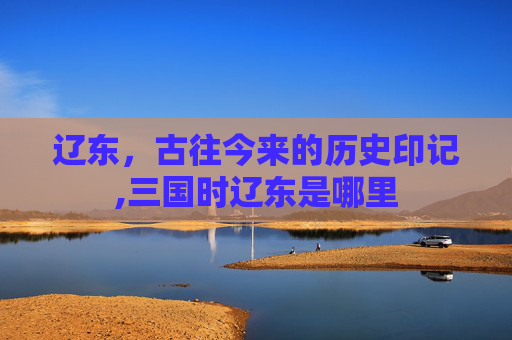 辽东，古往今来的历史印记,三国时辽东是哪里