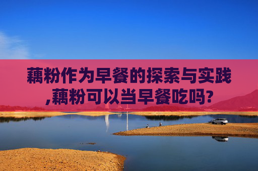 藕粉作为早餐的探索与实践,藕粉可以当早餐吃吗?