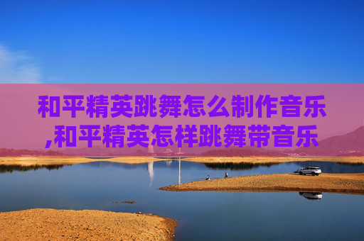 和平精英跳舞怎么制作音乐,和平精英怎样跳舞带音乐特效