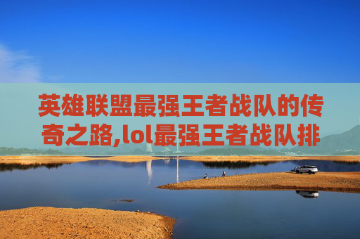 英雄联盟最强王者战队的传奇之路,lol最强王者战队排名