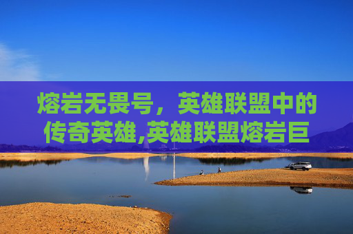 熔岩无畏号，英雄联盟中的传奇英雄,英雄联盟熔岩巨兽无限火力怎么出装