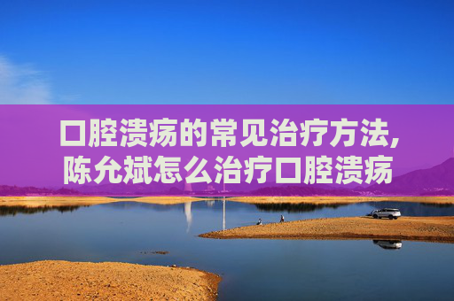 口腔溃疡的常见治疗方法,陈允斌怎么治疗口腔溃疡