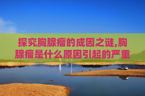 探究胸腺瘤的成因之谜,胸腺瘤是什么原因引起的严重吗