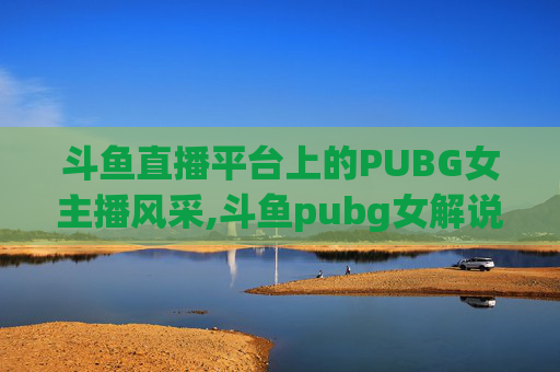 斗鱼直播平台上的PUBG女主播风采,斗鱼pubg女解说