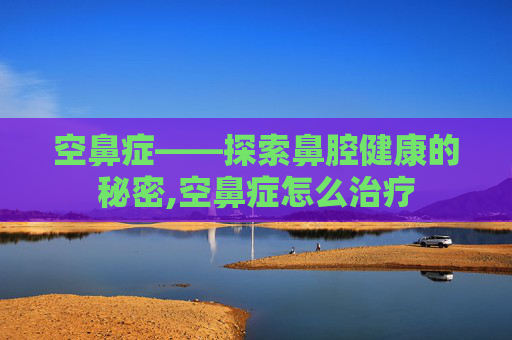空鼻症——探索鼻腔健康的秘密,空鼻症怎么治疗