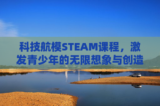 科技航模STEAM课程，激发青少年的无限想象与创造潜能,科技航模是什么课程